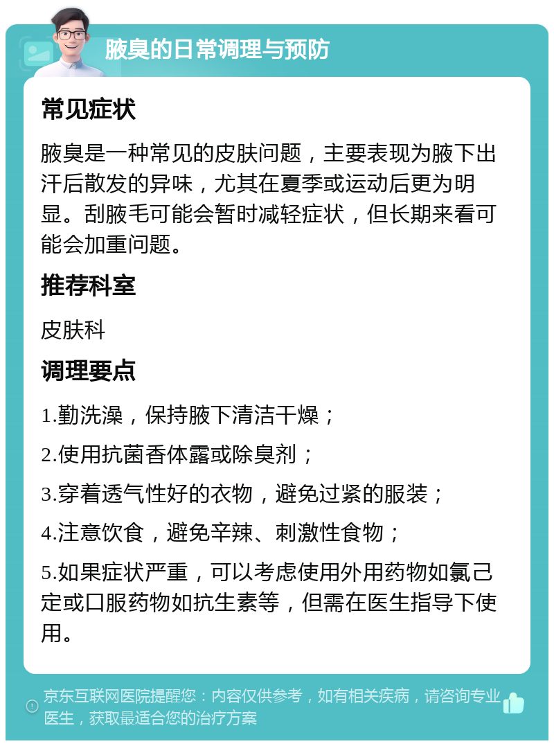 腋臭的日常调理与预防 常见症状 腋臭是一种常见的皮肤问题，主要表现为腋下出汗后散发的异味，尤其在夏季或运动后更为明显。刮腋毛可能会暂时减轻症状，但长期来看可能会加重问题。 推荐科室 皮肤科 调理要点 1.勤洗澡，保持腋下清洁干燥； 2.使用抗菌香体露或除臭剂； 3.穿着透气性好的衣物，避免过紧的服装； 4.注意饮食，避免辛辣、刺激性食物； 5.如果症状严重，可以考虑使用外用药物如氯己定或口服药物如抗生素等，但需在医生指导下使用。