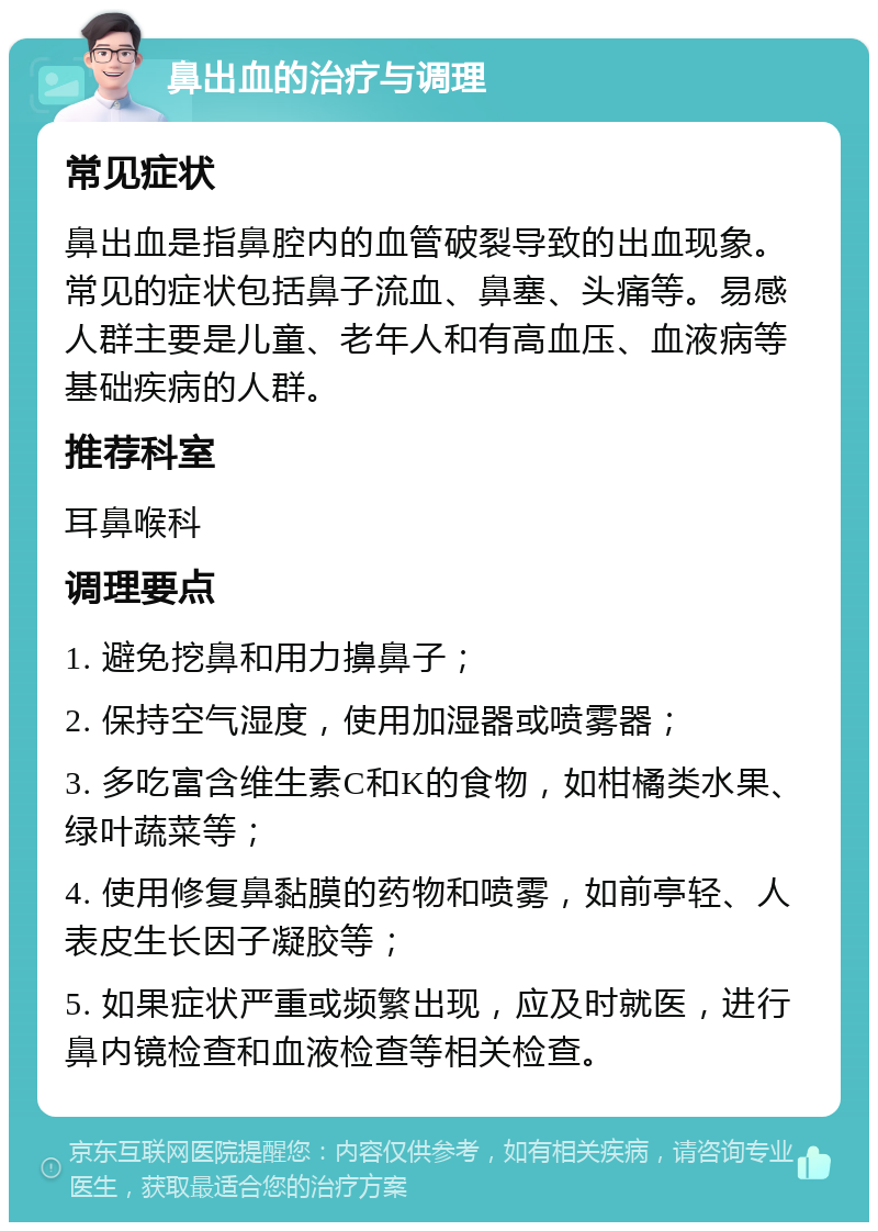 鼻出血的治疗与调理 常见症状 鼻出血是指鼻腔内的血管破裂导致的出血现象。常见的症状包括鼻子流血、鼻塞、头痛等。易感人群主要是儿童、老年人和有高血压、血液病等基础疾病的人群。 推荐科室 耳鼻喉科 调理要点 1. 避免挖鼻和用力擤鼻子； 2. 保持空气湿度，使用加湿器或喷雾器； 3. 多吃富含维生素C和K的食物，如柑橘类水果、绿叶蔬菜等； 4. 使用修复鼻黏膜的药物和喷雾，如前亭轻、人表皮生长因子凝胶等； 5. 如果症状严重或频繁出现，应及时就医，进行鼻内镜检查和血液检查等相关检查。