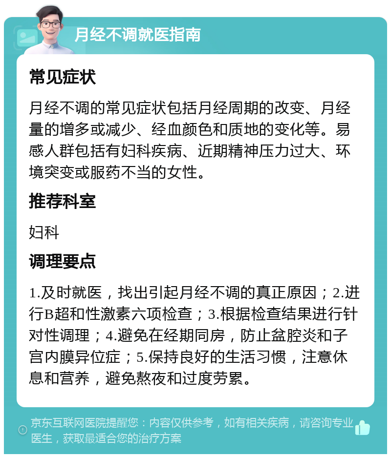 月经不调就医指南 常见症状 月经不调的常见症状包括月经周期的改变、月经量的增多或减少、经血颜色和质地的变化等。易感人群包括有妇科疾病、近期精神压力过大、环境突变或服药不当的女性。 推荐科室 妇科 调理要点 1.及时就医，找出引起月经不调的真正原因；2.进行B超和性激素六项检查；3.根据检查结果进行针对性调理；4.避免在经期同房，防止盆腔炎和子宫内膜异位症；5.保持良好的生活习惯，注意休息和营养，避免熬夜和过度劳累。