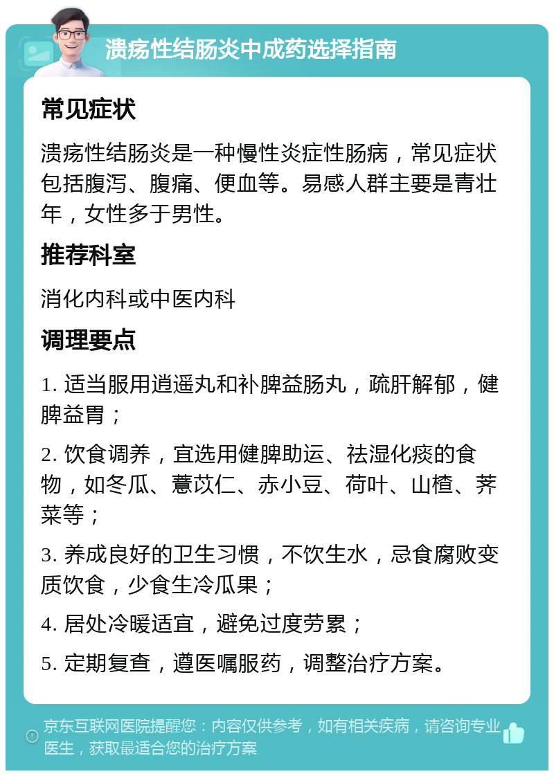 溃疡性结肠炎中成药选择指南 常见症状 溃疡性结肠炎是一种慢性炎症性肠病，常见症状包括腹泻、腹痛、便血等。易感人群主要是青壮年，女性多于男性。 推荐科室 消化内科或中医内科 调理要点 1. 适当服用逍遥丸和补脾益肠丸，疏肝解郁，健脾益胃； 2. 饮食调养，宜选用健脾助运、祛湿化痰的食物，如冬瓜、薏苡仁、赤小豆、荷叶、山楂、荠菜等； 3. 养成良好的卫生习惯，不饮生水，忌食腐败变质饮食，少食生冷瓜果； 4. 居处冷暖适宜，避免过度劳累； 5. 定期复查，遵医嘱服药，调整治疗方案。