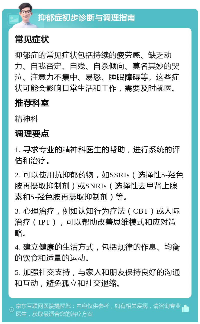 抑郁症初步诊断与调理指南 常见症状 抑郁症的常见症状包括持续的疲劳感、缺乏动力、自我否定、自残、自杀倾向、莫名其妙的哭泣、注意力不集中、易怒、睡眠障碍等。这些症状可能会影响日常生活和工作，需要及时就医。 推荐科室 精神科 调理要点 1. 寻求专业的精神科医生的帮助，进行系统的评估和治疗。 2. 可以使用抗抑郁药物，如SSRIs（选择性5-羟色胺再摄取抑制剂）或SNRIs（选择性去甲肾上腺素和5-羟色胺再摄取抑制剂）等。 3. 心理治疗，例如认知行为疗法（CBT）或人际治疗（IPT），可以帮助改善思维模式和应对策略。 4. 建立健康的生活方式，包括规律的作息、均衡的饮食和适量的运动。 5. 加强社交支持，与家人和朋友保持良好的沟通和互动，避免孤立和社交退缩。