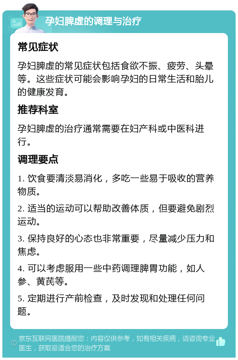 孕妇脾虚的调理与治疗 常见症状 孕妇脾虚的常见症状包括食欲不振、疲劳、头晕等。这些症状可能会影响孕妇的日常生活和胎儿的健康发育。 推荐科室 孕妇脾虚的治疗通常需要在妇产科或中医科进行。 调理要点 1. 饮食要清淡易消化，多吃一些易于吸收的营养物质。 2. 适当的运动可以帮助改善体质，但要避免剧烈运动。 3. 保持良好的心态也非常重要，尽量减少压力和焦虑。 4. 可以考虑服用一些中药调理脾胃功能，如人参、黄芪等。 5. 定期进行产前检查，及时发现和处理任何问题。