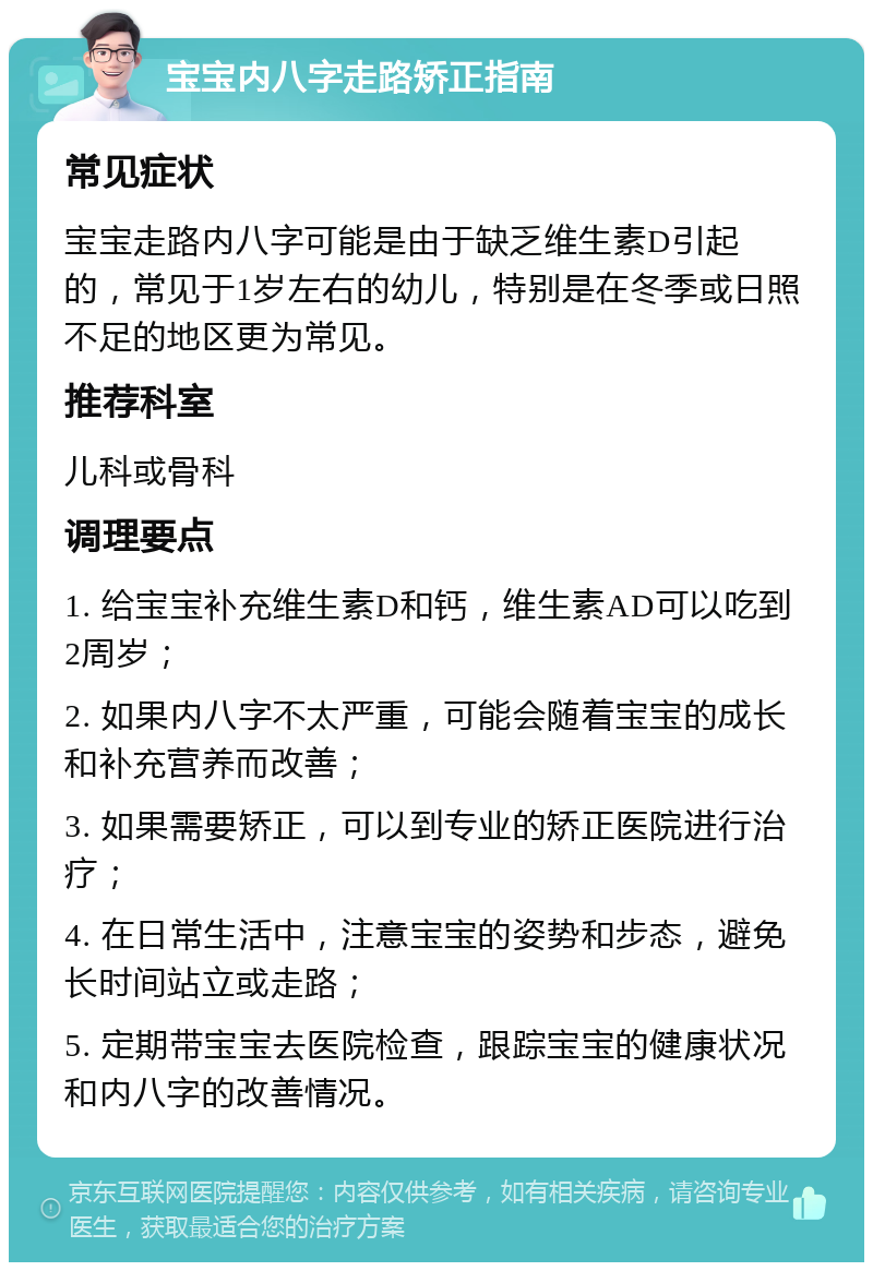 宝宝内八字走路矫正指南 常见症状 宝宝走路内八字可能是由于缺乏维生素D引起的，常见于1岁左右的幼儿，特别是在冬季或日照不足的地区更为常见。 推荐科室 儿科或骨科 调理要点 1. 给宝宝补充维生素D和钙，维生素AD可以吃到2周岁； 2. 如果内八字不太严重，可能会随着宝宝的成长和补充营养而改善； 3. 如果需要矫正，可以到专业的矫正医院进行治疗； 4. 在日常生活中，注意宝宝的姿势和步态，避免长时间站立或走路； 5. 定期带宝宝去医院检查，跟踪宝宝的健康状况和内八字的改善情况。