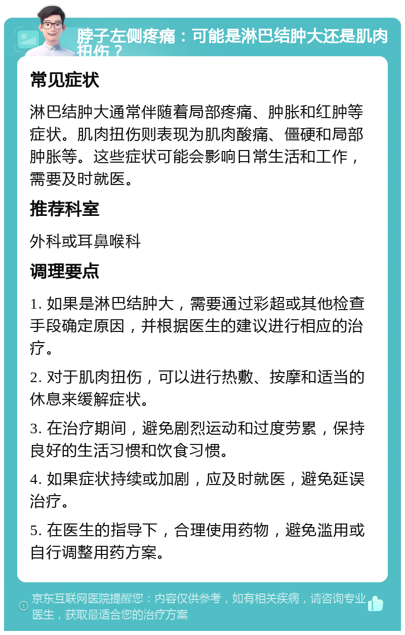 脖子左侧疼痛：可能是淋巴结肿大还是肌肉扭伤？ 常见症状 淋巴结肿大通常伴随着局部疼痛、肿胀和红肿等症状。肌肉扭伤则表现为肌肉酸痛、僵硬和局部肿胀等。这些症状可能会影响日常生活和工作，需要及时就医。 推荐科室 外科或耳鼻喉科 调理要点 1. 如果是淋巴结肿大，需要通过彩超或其他检查手段确定原因，并根据医生的建议进行相应的治疗。 2. 对于肌肉扭伤，可以进行热敷、按摩和适当的休息来缓解症状。 3. 在治疗期间，避免剧烈运动和过度劳累，保持良好的生活习惯和饮食习惯。 4. 如果症状持续或加剧，应及时就医，避免延误治疗。 5. 在医生的指导下，合理使用药物，避免滥用或自行调整用药方案。