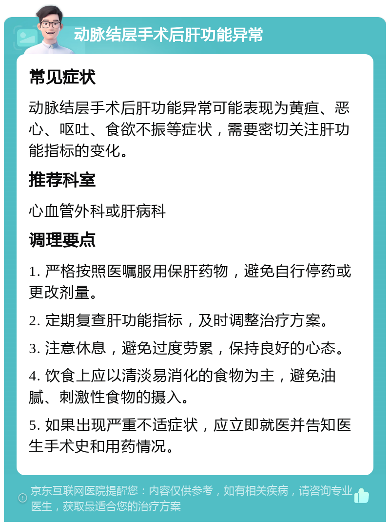 动脉结层手术后肝功能异常 常见症状 动脉结层手术后肝功能异常可能表现为黄疸、恶心、呕吐、食欲不振等症状，需要密切关注肝功能指标的变化。 推荐科室 心血管外科或肝病科 调理要点 1. 严格按照医嘱服用保肝药物，避免自行停药或更改剂量。 2. 定期复查肝功能指标，及时调整治疗方案。 3. 注意休息，避免过度劳累，保持良好的心态。 4. 饮食上应以清淡易消化的食物为主，避免油腻、刺激性食物的摄入。 5. 如果出现严重不适症状，应立即就医并告知医生手术史和用药情况。