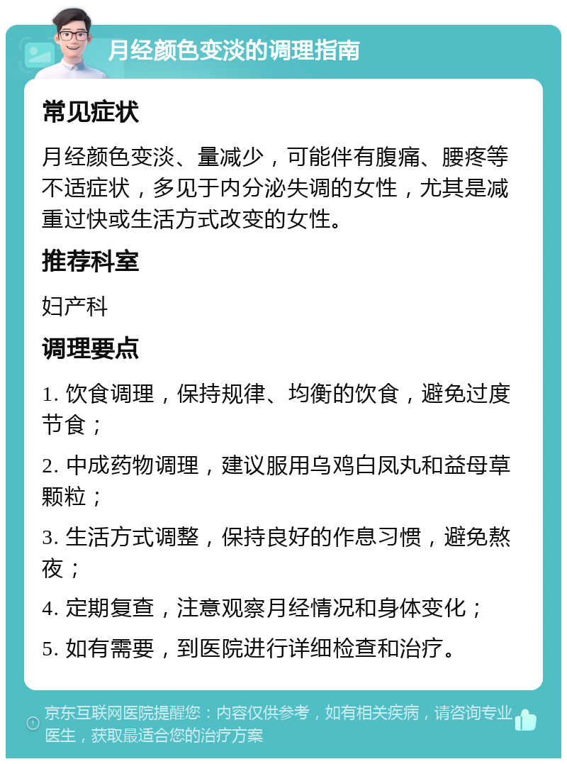 月经颜色变淡的调理指南 常见症状 月经颜色变淡、量减少，可能伴有腹痛、腰疼等不适症状，多见于内分泌失调的女性，尤其是减重过快或生活方式改变的女性。 推荐科室 妇产科 调理要点 1. 饮食调理，保持规律、均衡的饮食，避免过度节食； 2. 中成药物调理，建议服用乌鸡白凤丸和益母草颗粒； 3. 生活方式调整，保持良好的作息习惯，避免熬夜； 4. 定期复查，注意观察月经情况和身体变化； 5. 如有需要，到医院进行详细检查和治疗。