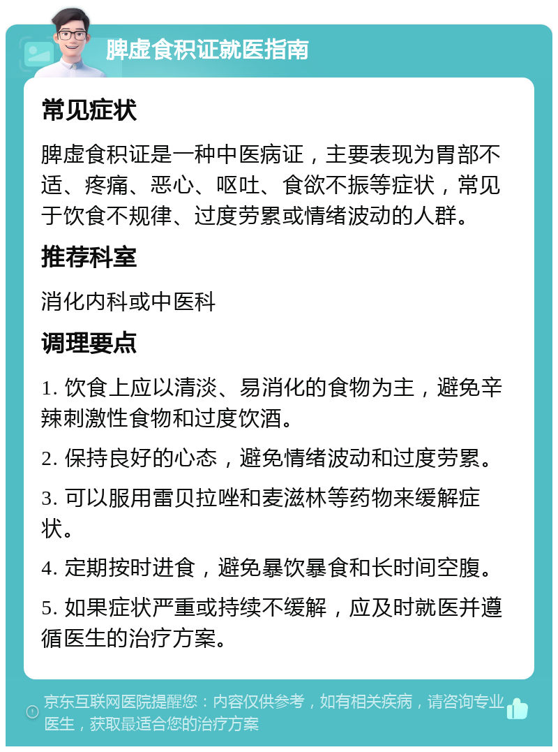 脾虚食积证就医指南 常见症状 脾虚食积证是一种中医病证，主要表现为胃部不适、疼痛、恶心、呕吐、食欲不振等症状，常见于饮食不规律、过度劳累或情绪波动的人群。 推荐科室 消化内科或中医科 调理要点 1. 饮食上应以清淡、易消化的食物为主，避免辛辣刺激性食物和过度饮酒。 2. 保持良好的心态，避免情绪波动和过度劳累。 3. 可以服用雷贝拉唑和麦滋林等药物来缓解症状。 4. 定期按时进食，避免暴饮暴食和长时间空腹。 5. 如果症状严重或持续不缓解，应及时就医并遵循医生的治疗方案。