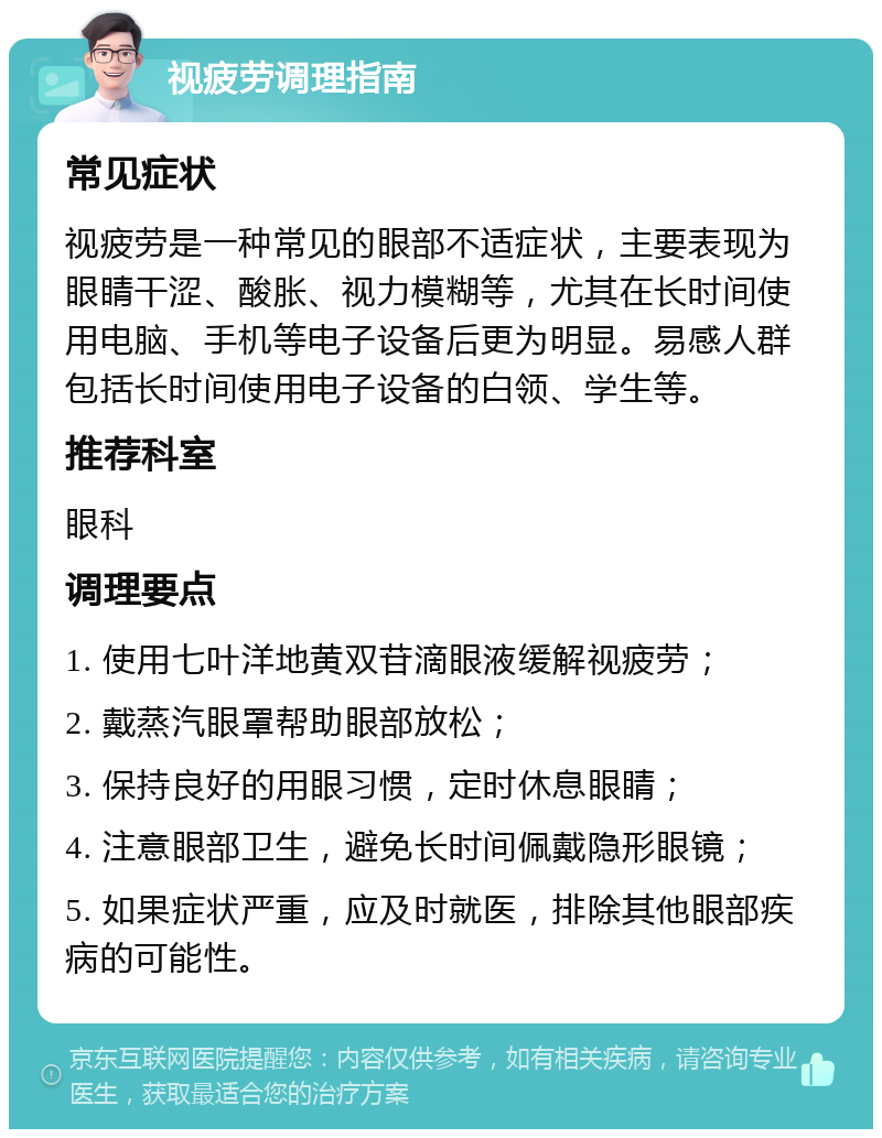 视疲劳调理指南 常见症状 视疲劳是一种常见的眼部不适症状，主要表现为眼睛干涩、酸胀、视力模糊等，尤其在长时间使用电脑、手机等电子设备后更为明显。易感人群包括长时间使用电子设备的白领、学生等。 推荐科室 眼科 调理要点 1. 使用七叶洋地黄双苷滴眼液缓解视疲劳； 2. 戴蒸汽眼罩帮助眼部放松； 3. 保持良好的用眼习惯，定时休息眼睛； 4. 注意眼部卫生，避免长时间佩戴隐形眼镜； 5. 如果症状严重，应及时就医，排除其他眼部疾病的可能性。