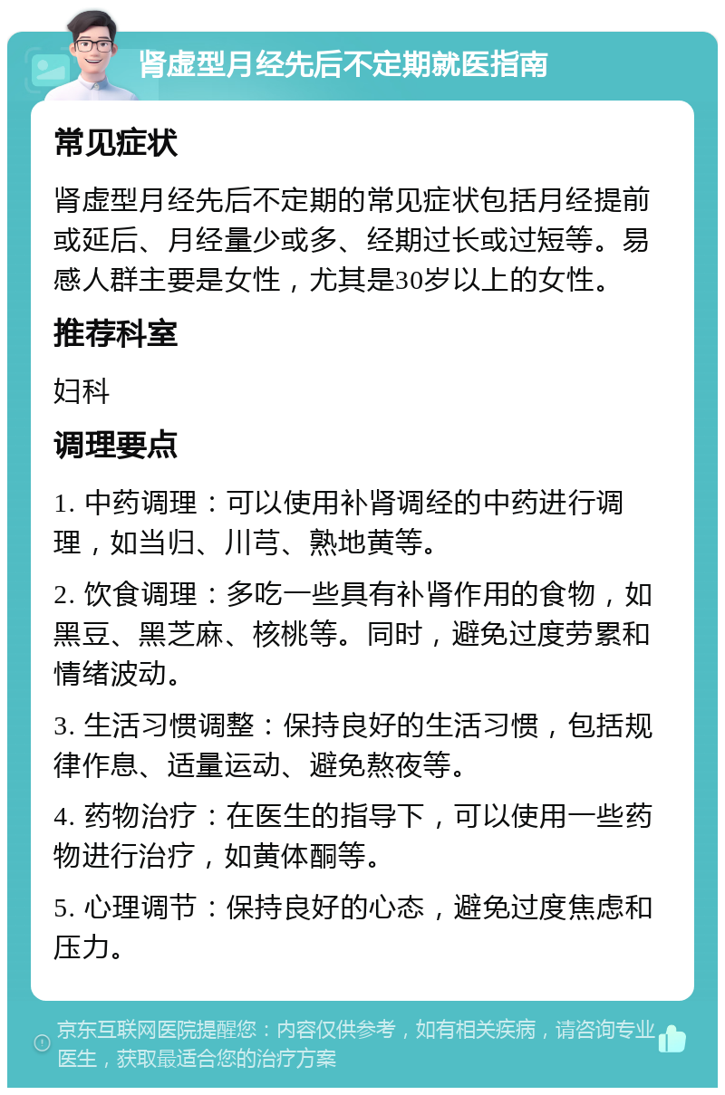 肾虚型月经先后不定期就医指南 常见症状 肾虚型月经先后不定期的常见症状包括月经提前或延后、月经量少或多、经期过长或过短等。易感人群主要是女性，尤其是30岁以上的女性。 推荐科室 妇科 调理要点 1. 中药调理：可以使用补肾调经的中药进行调理，如当归、川芎、熟地黄等。 2. 饮食调理：多吃一些具有补肾作用的食物，如黑豆、黑芝麻、核桃等。同时，避免过度劳累和情绪波动。 3. 生活习惯调整：保持良好的生活习惯，包括规律作息、适量运动、避免熬夜等。 4. 药物治疗：在医生的指导下，可以使用一些药物进行治疗，如黄体酮等。 5. 心理调节：保持良好的心态，避免过度焦虑和压力。