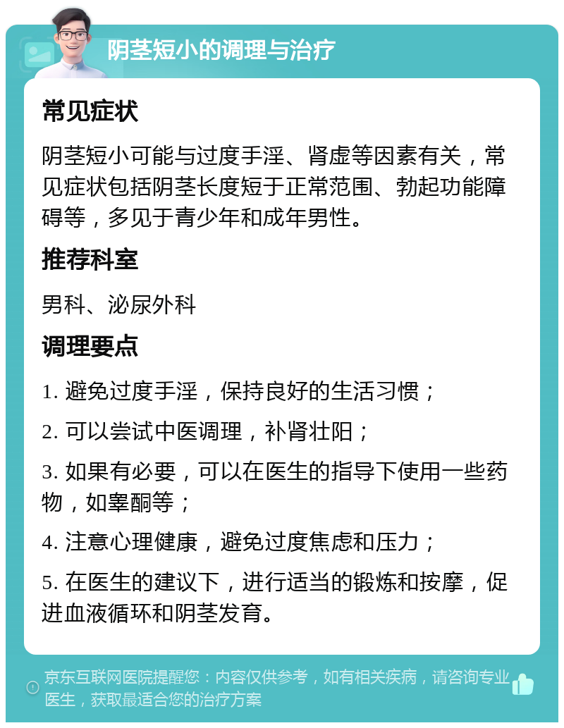 阴茎短小的调理与治疗 常见症状 阴茎短小可能与过度手淫、肾虚等因素有关，常见症状包括阴茎长度短于正常范围、勃起功能障碍等，多见于青少年和成年男性。 推荐科室 男科、泌尿外科 调理要点 1. 避免过度手淫，保持良好的生活习惯； 2. 可以尝试中医调理，补肾壮阳； 3. 如果有必要，可以在医生的指导下使用一些药物，如睾酮等； 4. 注意心理健康，避免过度焦虑和压力； 5. 在医生的建议下，进行适当的锻炼和按摩，促进血液循环和阴茎发育。