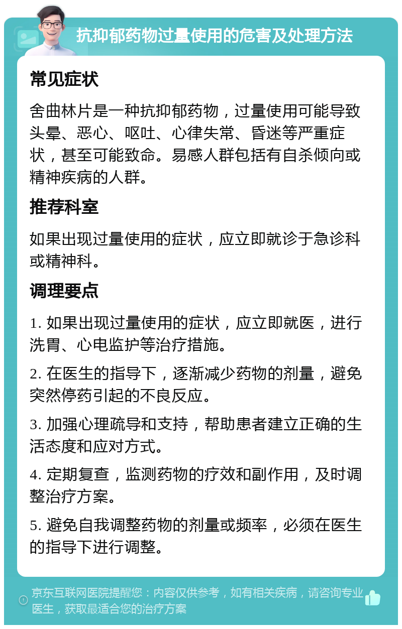 抗抑郁药物过量使用的危害及处理方法 常见症状 舍曲林片是一种抗抑郁药物，过量使用可能导致头晕、恶心、呕吐、心律失常、昏迷等严重症状，甚至可能致命。易感人群包括有自杀倾向或精神疾病的人群。 推荐科室 如果出现过量使用的症状，应立即就诊于急诊科或精神科。 调理要点 1. 如果出现过量使用的症状，应立即就医，进行洗胃、心电监护等治疗措施。 2. 在医生的指导下，逐渐减少药物的剂量，避免突然停药引起的不良反应。 3. 加强心理疏导和支持，帮助患者建立正确的生活态度和应对方式。 4. 定期复查，监测药物的疗效和副作用，及时调整治疗方案。 5. 避免自我调整药物的剂量或频率，必须在医生的指导下进行调整。