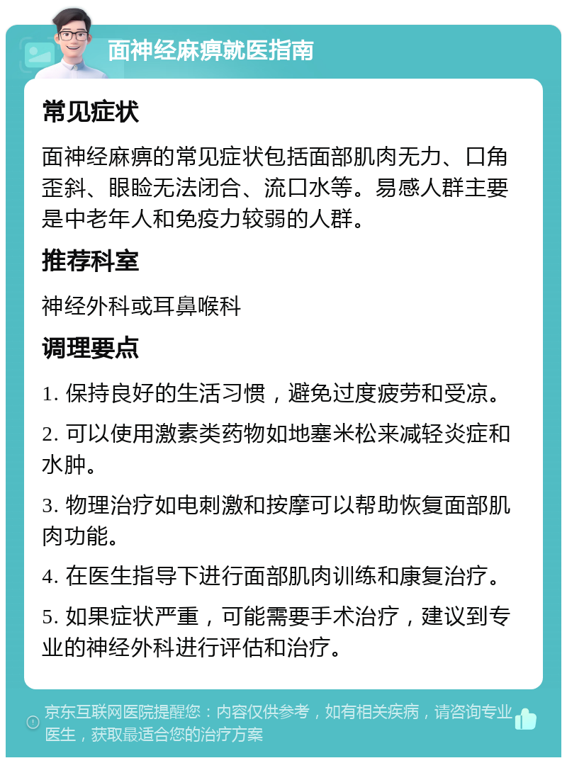 面神经麻痹就医指南 常见症状 面神经麻痹的常见症状包括面部肌肉无力、口角歪斜、眼睑无法闭合、流口水等。易感人群主要是中老年人和免疫力较弱的人群。 推荐科室 神经外科或耳鼻喉科 调理要点 1. 保持良好的生活习惯，避免过度疲劳和受凉。 2. 可以使用激素类药物如地塞米松来减轻炎症和水肿。 3. 物理治疗如电刺激和按摩可以帮助恢复面部肌肉功能。 4. 在医生指导下进行面部肌肉训练和康复治疗。 5. 如果症状严重，可能需要手术治疗，建议到专业的神经外科进行评估和治疗。