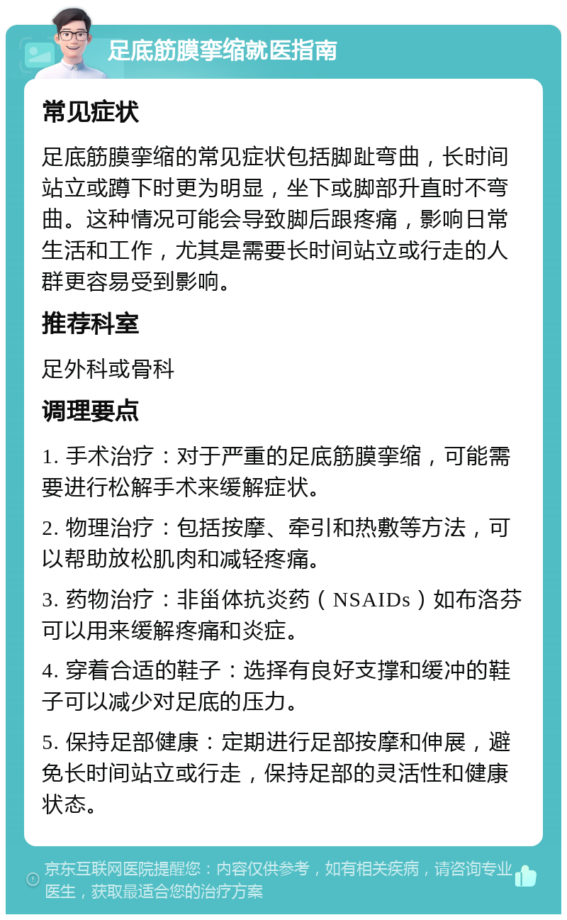 足底筋膜挛缩就医指南 常见症状 足底筋膜挛缩的常见症状包括脚趾弯曲，长时间站立或蹲下时更为明显，坐下或脚部升直时不弯曲。这种情况可能会导致脚后跟疼痛，影响日常生活和工作，尤其是需要长时间站立或行走的人群更容易受到影响。 推荐科室 足外科或骨科 调理要点 1. 手术治疗：对于严重的足底筋膜挛缩，可能需要进行松解手术来缓解症状。 2. 物理治疗：包括按摩、牵引和热敷等方法，可以帮助放松肌肉和减轻疼痛。 3. 药物治疗：非甾体抗炎药（NSAIDs）如布洛芬可以用来缓解疼痛和炎症。 4. 穿着合适的鞋子：选择有良好支撑和缓冲的鞋子可以减少对足底的压力。 5. 保持足部健康：定期进行足部按摩和伸展，避免长时间站立或行走，保持足部的灵活性和健康状态。