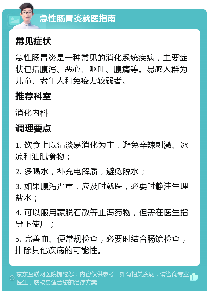 急性肠胃炎就医指南 常见症状 急性肠胃炎是一种常见的消化系统疾病，主要症状包括腹泻、恶心、呕吐、腹痛等。易感人群为儿童、老年人和免疫力较弱者。 推荐科室 消化内科 调理要点 1. 饮食上以清淡易消化为主，避免辛辣刺激、冰凉和油腻食物； 2. 多喝水，补充电解质，避免脱水； 3. 如果腹泻严重，应及时就医，必要时静注生理盐水； 4. 可以服用蒙脱石散等止泻药物，但需在医生指导下使用； 5. 完善血、便常规检查，必要时结合肠镜检查，排除其他疾病的可能性。