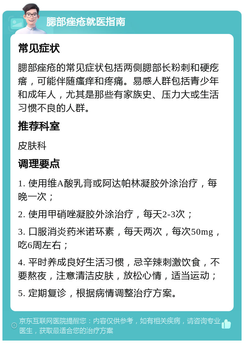 腮部痤疮就医指南 常见症状 腮部痤疮的常见症状包括两侧腮部长粉刺和硬疙瘩，可能伴随瘙痒和疼痛。易感人群包括青少年和成年人，尤其是那些有家族史、压力大或生活习惯不良的人群。 推荐科室 皮肤科 调理要点 1. 使用维A酸乳膏或阿达帕林凝胶外涂治疗，每晚一次； 2. 使用甲硝唑凝胶外涂治疗，每天2-3次； 3. 口服消炎药米诺环素，每天两次，每次50mg，吃6周左右； 4. 平时养成良好生活习惯，忌辛辣刺激饮食，不要熬夜，注意清洁皮肤，放松心情，适当运动； 5. 定期复诊，根据病情调整治疗方案。