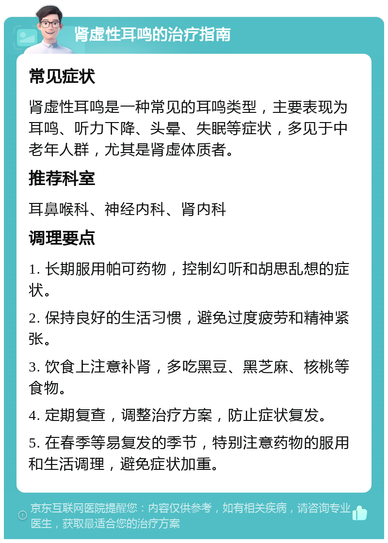 肾虚性耳鸣的治疗指南 常见症状 肾虚性耳鸣是一种常见的耳鸣类型，主要表现为耳鸣、听力下降、头晕、失眠等症状，多见于中老年人群，尤其是肾虚体质者。 推荐科室 耳鼻喉科、神经内科、肾内科 调理要点 1. 长期服用帕可药物，控制幻听和胡思乱想的症状。 2. 保持良好的生活习惯，避免过度疲劳和精神紧张。 3. 饮食上注意补肾，多吃黑豆、黑芝麻、核桃等食物。 4. 定期复查，调整治疗方案，防止症状复发。 5. 在春季等易复发的季节，特别注意药物的服用和生活调理，避免症状加重。