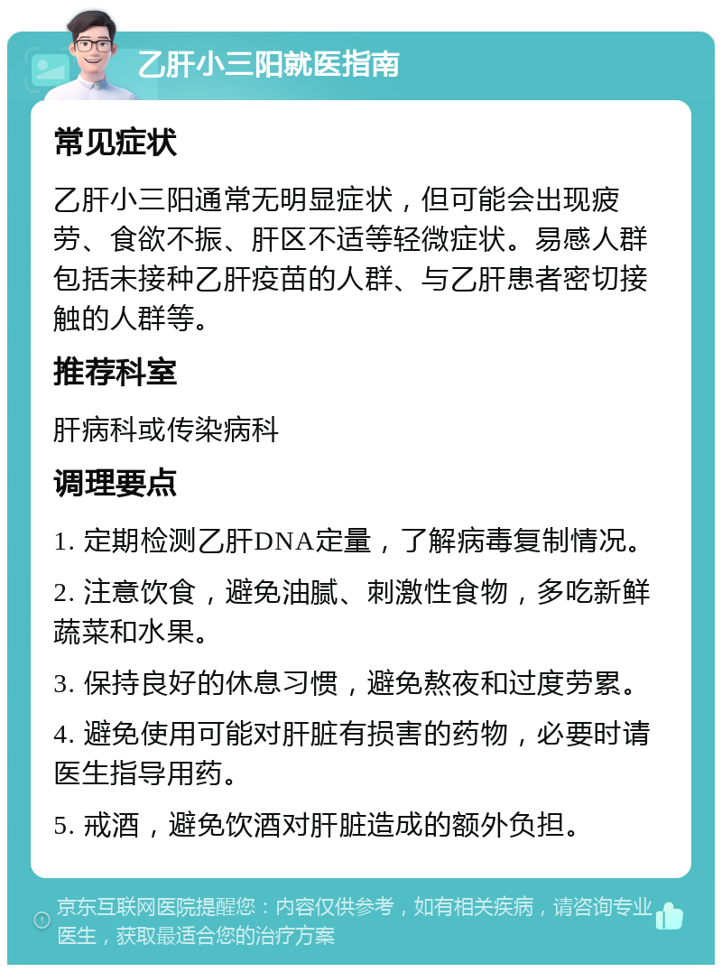 乙肝小三阳就医指南 常见症状 乙肝小三阳通常无明显症状，但可能会出现疲劳、食欲不振、肝区不适等轻微症状。易感人群包括未接种乙肝疫苗的人群、与乙肝患者密切接触的人群等。 推荐科室 肝病科或传染病科 调理要点 1. 定期检测乙肝DNA定量，了解病毒复制情况。 2. 注意饮食，避免油腻、刺激性食物，多吃新鲜蔬菜和水果。 3. 保持良好的休息习惯，避免熬夜和过度劳累。 4. 避免使用可能对肝脏有损害的药物，必要时请医生指导用药。 5. 戒酒，避免饮酒对肝脏造成的额外负担。