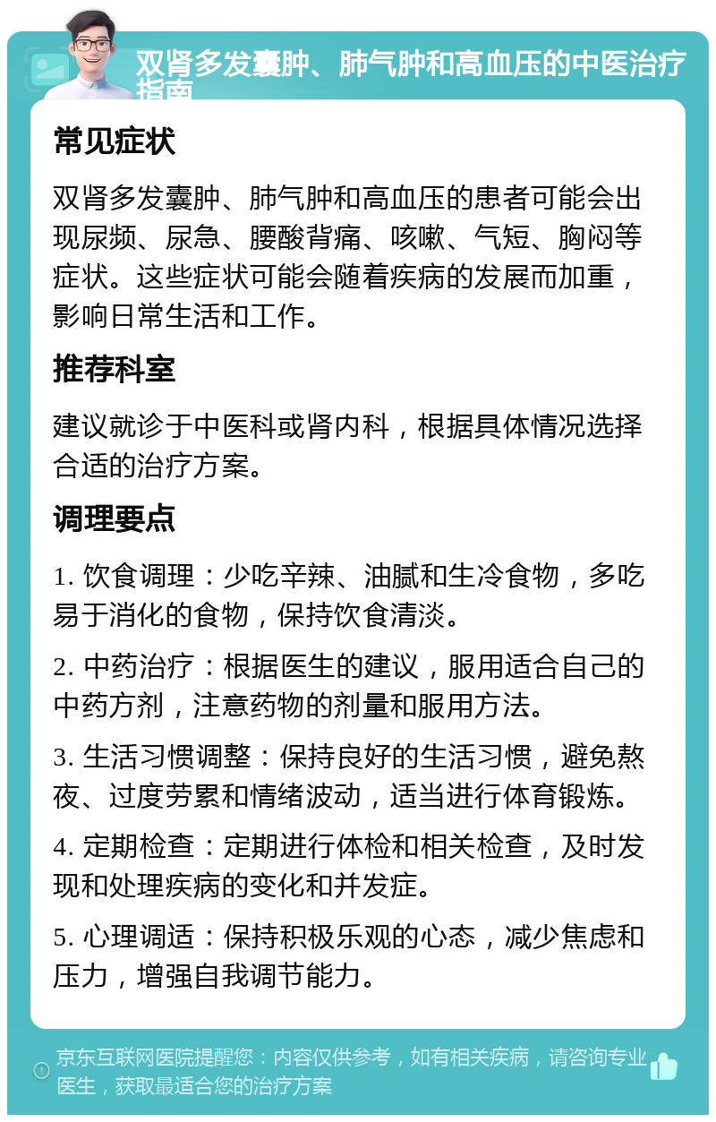 双肾多发囊肿、肺气肿和高血压的中医治疗指南 常见症状 双肾多发囊肿、肺气肿和高血压的患者可能会出现尿频、尿急、腰酸背痛、咳嗽、气短、胸闷等症状。这些症状可能会随着疾病的发展而加重，影响日常生活和工作。 推荐科室 建议就诊于中医科或肾内科，根据具体情况选择合适的治疗方案。 调理要点 1. 饮食调理：少吃辛辣、油腻和生冷食物，多吃易于消化的食物，保持饮食清淡。 2. 中药治疗：根据医生的建议，服用适合自己的中药方剂，注意药物的剂量和服用方法。 3. 生活习惯调整：保持良好的生活习惯，避免熬夜、过度劳累和情绪波动，适当进行体育锻炼。 4. 定期检查：定期进行体检和相关检查，及时发现和处理疾病的变化和并发症。 5. 心理调适：保持积极乐观的心态，减少焦虑和压力，增强自我调节能力。