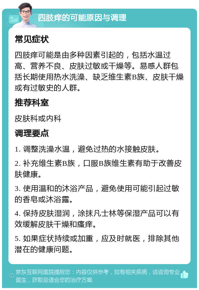 四肢痒的可能原因与调理 常见症状 四肢痒可能是由多种因素引起的，包括水温过高、营养不良、皮肤过敏或干燥等。易感人群包括长期使用热水洗澡、缺乏维生素B族、皮肤干燥或有过敏史的人群。 推荐科室 皮肤科或内科 调理要点 1. 调整洗澡水温，避免过热的水接触皮肤。 2. 补充维生素B族，口服B族维生素有助于改善皮肤健康。 3. 使用温和的沐浴产品，避免使用可能引起过敏的香皂或沐浴露。 4. 保持皮肤湿润，涂抹凡士林等保湿产品可以有效缓解皮肤干燥和瘙痒。 5. 如果症状持续或加重，应及时就医，排除其他潜在的健康问题。