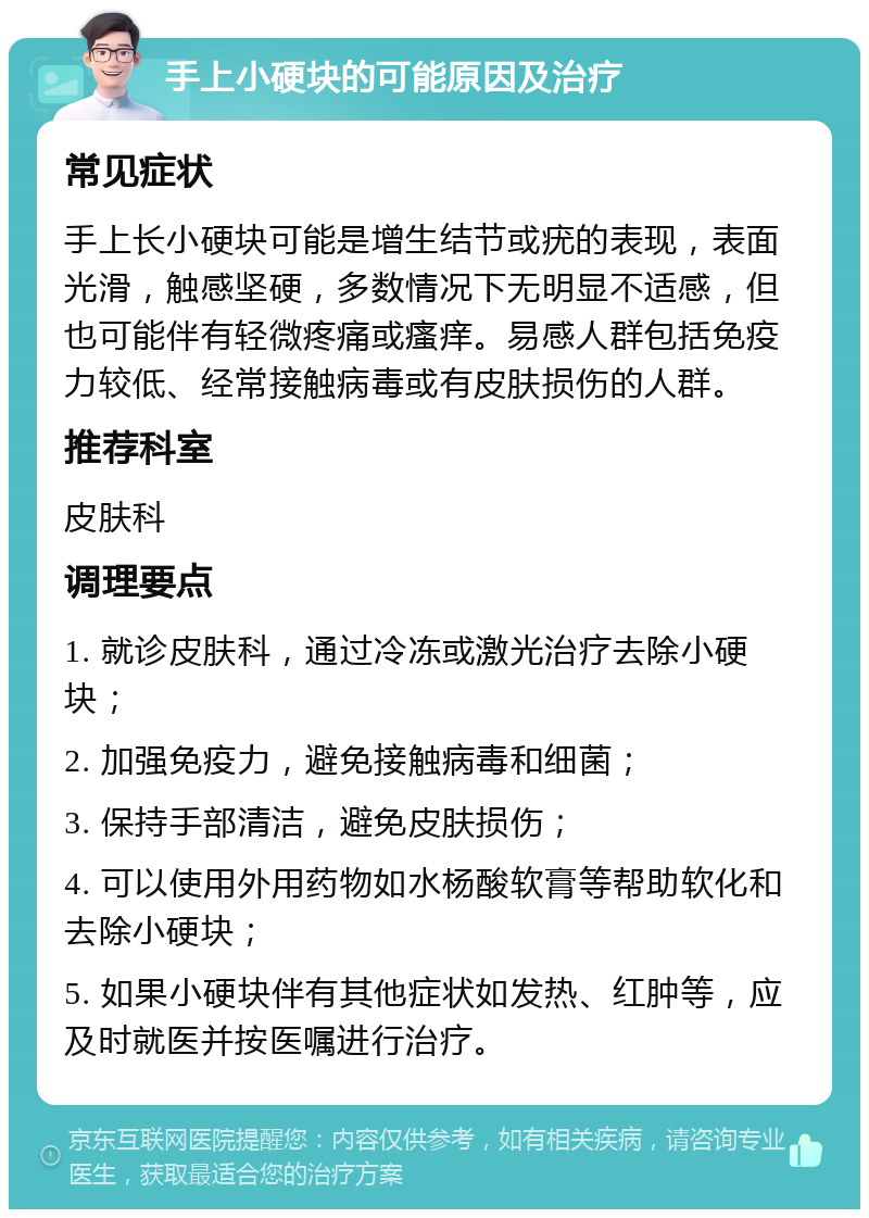 手上小硬块的可能原因及治疗 常见症状 手上长小硬块可能是增生结节或疣的表现，表面光滑，触感坚硬，多数情况下无明显不适感，但也可能伴有轻微疼痛或瘙痒。易感人群包括免疫力较低、经常接触病毒或有皮肤损伤的人群。 推荐科室 皮肤科 调理要点 1. 就诊皮肤科，通过冷冻或激光治疗去除小硬块； 2. 加强免疫力，避免接触病毒和细菌； 3. 保持手部清洁，避免皮肤损伤； 4. 可以使用外用药物如水杨酸软膏等帮助软化和去除小硬块； 5. 如果小硬块伴有其他症状如发热、红肿等，应及时就医并按医嘱进行治疗。