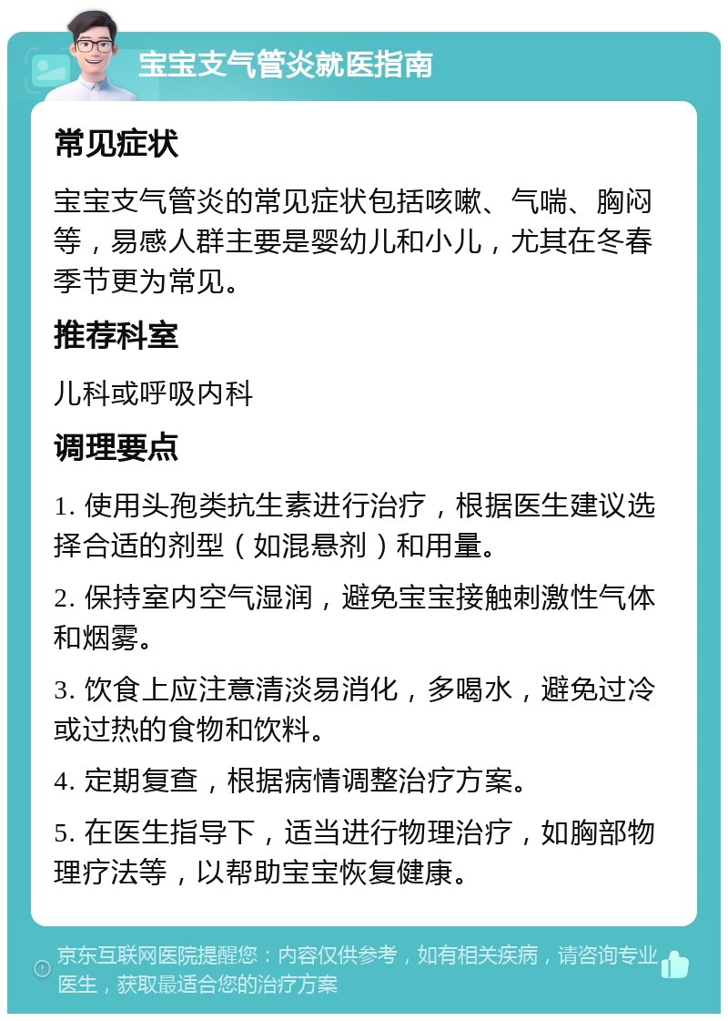 宝宝支气管炎就医指南 常见症状 宝宝支气管炎的常见症状包括咳嗽、气喘、胸闷等，易感人群主要是婴幼儿和小儿，尤其在冬春季节更为常见。 推荐科室 儿科或呼吸内科 调理要点 1. 使用头孢类抗生素进行治疗，根据医生建议选择合适的剂型（如混悬剂）和用量。 2. 保持室内空气湿润，避免宝宝接触刺激性气体和烟雾。 3. 饮食上应注意清淡易消化，多喝水，避免过冷或过热的食物和饮料。 4. 定期复查，根据病情调整治疗方案。 5. 在医生指导下，适当进行物理治疗，如胸部物理疗法等，以帮助宝宝恢复健康。