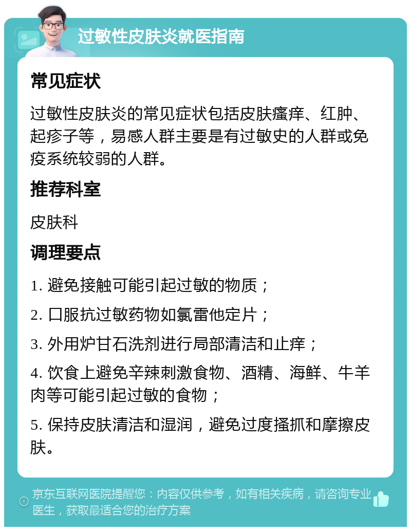 过敏性皮肤炎就医指南 常见症状 过敏性皮肤炎的常见症状包括皮肤瘙痒、红肿、起疹子等，易感人群主要是有过敏史的人群或免疫系统较弱的人群。 推荐科室 皮肤科 调理要点 1. 避免接触可能引起过敏的物质； 2. 口服抗过敏药物如氯雷他定片； 3. 外用炉甘石洗剂进行局部清洁和止痒； 4. 饮食上避免辛辣刺激食物、酒精、海鲜、牛羊肉等可能引起过敏的食物； 5. 保持皮肤清洁和湿润，避免过度搔抓和摩擦皮肤。