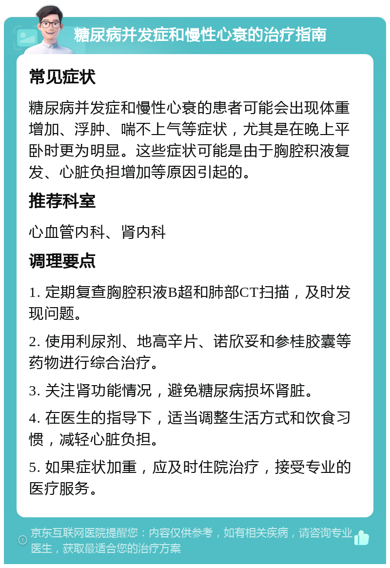 糖尿病并发症和慢性心衰的治疗指南 常见症状 糖尿病并发症和慢性心衰的患者可能会出现体重增加、浮肿、喘不上气等症状，尤其是在晚上平卧时更为明显。这些症状可能是由于胸腔积液复发、心脏负担增加等原因引起的。 推荐科室 心血管内科、肾内科 调理要点 1. 定期复查胸腔积液B超和肺部CT扫描，及时发现问题。 2. 使用利尿剂、地高辛片、诺欣妥和参桂胶囊等药物进行综合治疗。 3. 关注肾功能情况，避免糖尿病损坏肾脏。 4. 在医生的指导下，适当调整生活方式和饮食习惯，减轻心脏负担。 5. 如果症状加重，应及时住院治疗，接受专业的医疗服务。