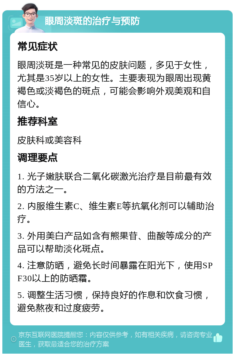 眼周淡斑的治疗与预防 常见症状 眼周淡斑是一种常见的皮肤问题，多见于女性，尤其是35岁以上的女性。主要表现为眼周出现黄褐色或淡褐色的斑点，可能会影响外观美观和自信心。 推荐科室 皮肤科或美容科 调理要点 1. 光子嫩肤联合二氧化碳激光治疗是目前最有效的方法之一。 2. 内服维生素C、维生素E等抗氧化剂可以辅助治疗。 3. 外用美白产品如含有熊果苷、曲酸等成分的产品可以帮助淡化斑点。 4. 注意防晒，避免长时间暴露在阳光下，使用SPF30以上的防晒霜。 5. 调整生活习惯，保持良好的作息和饮食习惯，避免熬夜和过度疲劳。