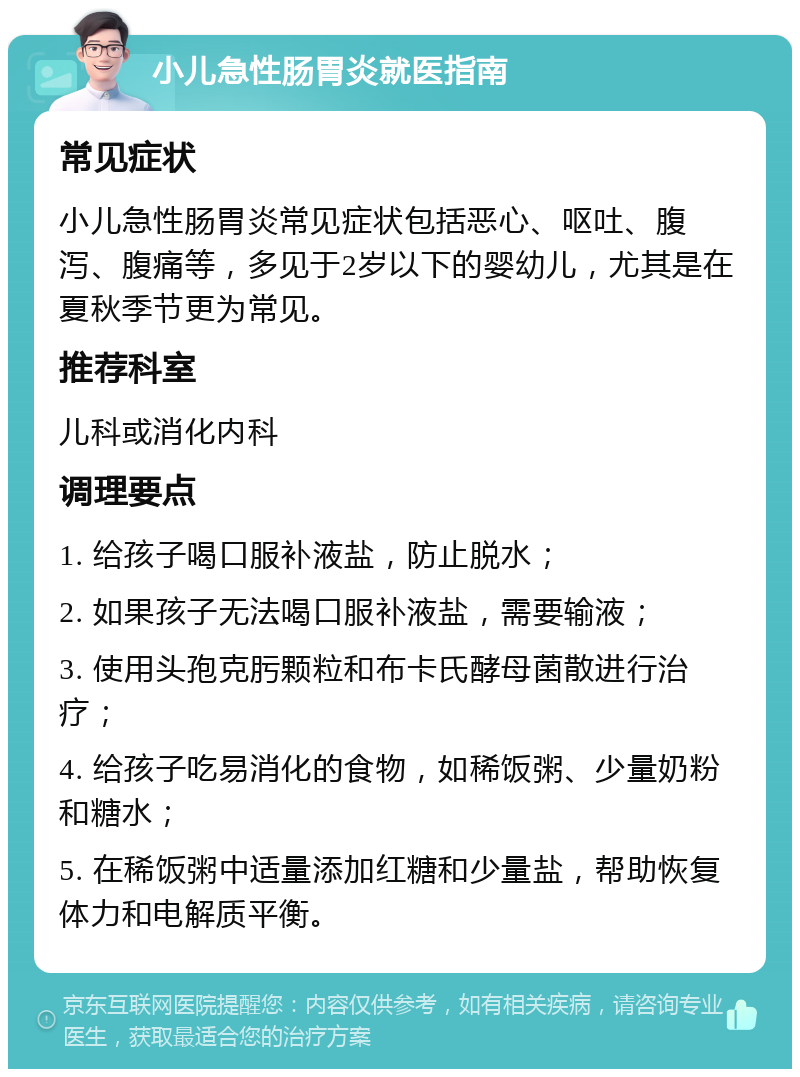 小儿急性肠胃炎就医指南 常见症状 小儿急性肠胃炎常见症状包括恶心、呕吐、腹泻、腹痛等，多见于2岁以下的婴幼儿，尤其是在夏秋季节更为常见。 推荐科室 儿科或消化内科 调理要点 1. 给孩子喝口服补液盐，防止脱水； 2. 如果孩子无法喝口服补液盐，需要输液； 3. 使用头孢克肟颗粒和布卡氏酵母菌散进行治疗； 4. 给孩子吃易消化的食物，如稀饭粥、少量奶粉和糖水； 5. 在稀饭粥中适量添加红糖和少量盐，帮助恢复体力和电解质平衡。