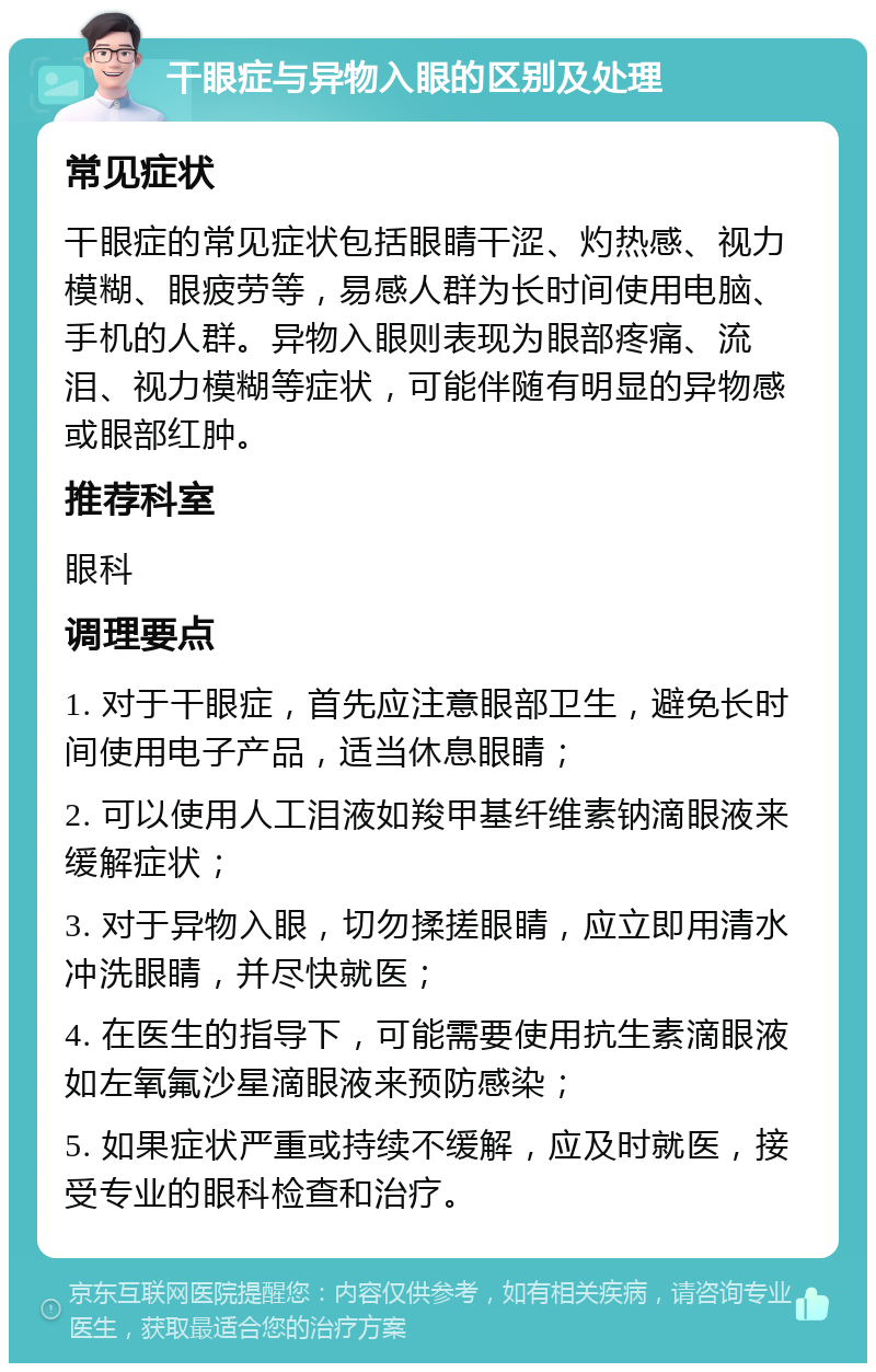 干眼症与异物入眼的区别及处理 常见症状 干眼症的常见症状包括眼睛干涩、灼热感、视力模糊、眼疲劳等，易感人群为长时间使用电脑、手机的人群。异物入眼则表现为眼部疼痛、流泪、视力模糊等症状，可能伴随有明显的异物感或眼部红肿。 推荐科室 眼科 调理要点 1. 对于干眼症，首先应注意眼部卫生，避免长时间使用电子产品，适当休息眼睛； 2. 可以使用人工泪液如羧甲基纤维素钠滴眼液来缓解症状； 3. 对于异物入眼，切勿揉搓眼睛，应立即用清水冲洗眼睛，并尽快就医； 4. 在医生的指导下，可能需要使用抗生素滴眼液如左氧氟沙星滴眼液来预防感染； 5. 如果症状严重或持续不缓解，应及时就医，接受专业的眼科检查和治疗。