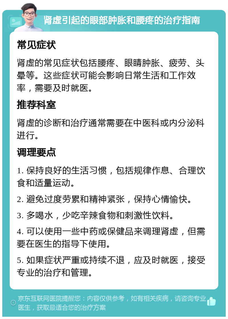 肾虚引起的眼部肿胀和腰疼的治疗指南 常见症状 肾虚的常见症状包括腰疼、眼睛肿胀、疲劳、头晕等。这些症状可能会影响日常生活和工作效率，需要及时就医。 推荐科室 肾虚的诊断和治疗通常需要在中医科或内分泌科进行。 调理要点 1. 保持良好的生活习惯，包括规律作息、合理饮食和适量运动。 2. 避免过度劳累和精神紧张，保持心情愉快。 3. 多喝水，少吃辛辣食物和刺激性饮料。 4. 可以使用一些中药或保健品来调理肾虚，但需要在医生的指导下使用。 5. 如果症状严重或持续不退，应及时就医，接受专业的治疗和管理。