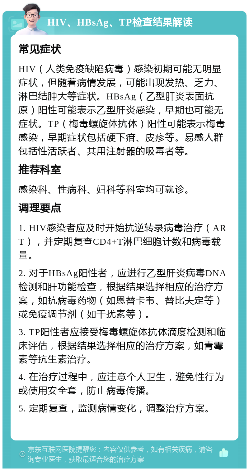 HIV、HBsAg、TP检查结果解读 常见症状 HIV（人类免疫缺陷病毒）感染初期可能无明显症状，但随着病情发展，可能出现发热、乏力、淋巴结肿大等症状。HBsAg（乙型肝炎表面抗原）阳性可能表示乙型肝炎感染，早期也可能无症状。TP（梅毒螺旋体抗体）阳性可能表示梅毒感染，早期症状包括硬下疳、皮疹等。易感人群包括性活跃者、共用注射器的吸毒者等。 推荐科室 感染科、性病科、妇科等科室均可就诊。 调理要点 1. HIV感染者应及时开始抗逆转录病毒治疗（ART），并定期复查CD4+T淋巴细胞计数和病毒载量。 2. 对于HBsAg阳性者，应进行乙型肝炎病毒DNA检测和肝功能检查，根据结果选择相应的治疗方案，如抗病毒药物（如恩替卡韦、替比夫定等）或免疫调节剂（如干扰素等）。 3. TP阳性者应接受梅毒螺旋体抗体滴度检测和临床评估，根据结果选择相应的治疗方案，如青霉素等抗生素治疗。 4. 在治疗过程中，应注意个人卫生，避免性行为或使用安全套，防止病毒传播。 5. 定期复查，监测病情变化，调整治疗方案。