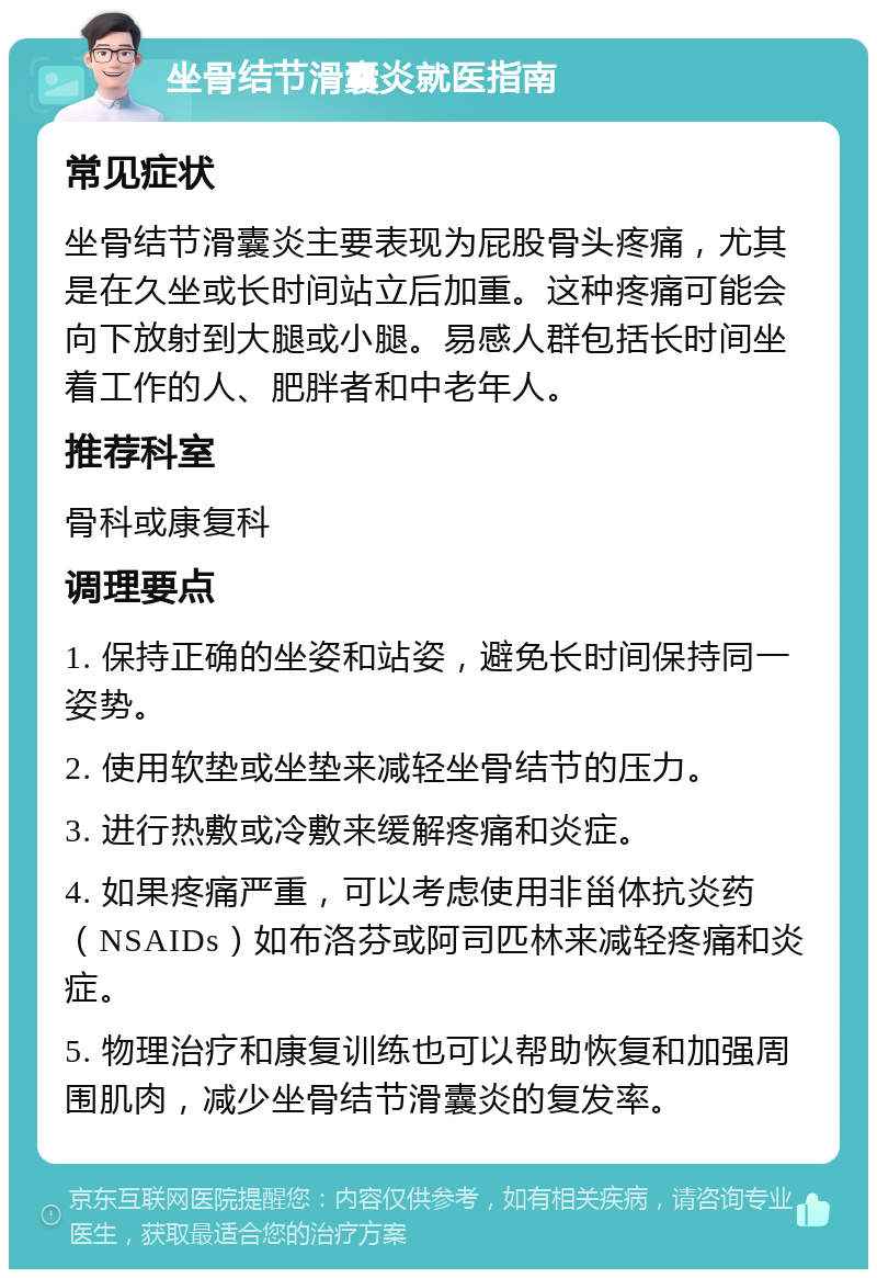 坐骨结节滑囊炎就医指南 常见症状 坐骨结节滑囊炎主要表现为屁股骨头疼痛，尤其是在久坐或长时间站立后加重。这种疼痛可能会向下放射到大腿或小腿。易感人群包括长时间坐着工作的人、肥胖者和中老年人。 推荐科室 骨科或康复科 调理要点 1. 保持正确的坐姿和站姿，避免长时间保持同一姿势。 2. 使用软垫或坐垫来减轻坐骨结节的压力。 3. 进行热敷或冷敷来缓解疼痛和炎症。 4. 如果疼痛严重，可以考虑使用非甾体抗炎药（NSAIDs）如布洛芬或阿司匹林来减轻疼痛和炎症。 5. 物理治疗和康复训练也可以帮助恢复和加强周围肌肉，减少坐骨结节滑囊炎的复发率。