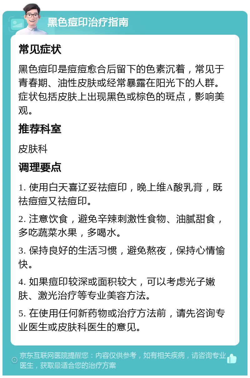 黑色痘印治疗指南 常见症状 黑色痘印是痘痘愈合后留下的色素沉着，常见于青春期、油性皮肤或经常暴露在阳光下的人群。症状包括皮肤上出现黑色或棕色的斑点，影响美观。 推荐科室 皮肤科 调理要点 1. 使用白天喜辽妥祛痘印，晚上维A酸乳膏，既祛痘痘又祛痘印。 2. 注意饮食，避免辛辣刺激性食物、油腻甜食，多吃蔬菜水果，多喝水。 3. 保持良好的生活习惯，避免熬夜，保持心情愉快。 4. 如果痘印较深或面积较大，可以考虑光子嫩肤、激光治疗等专业美容方法。 5. 在使用任何新药物或治疗方法前，请先咨询专业医生或皮肤科医生的意见。