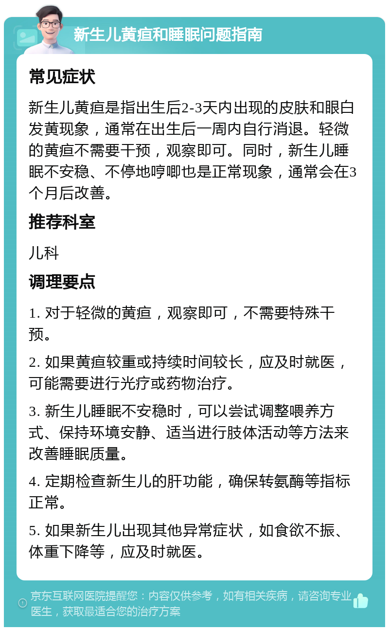 新生儿黄疸和睡眠问题指南 常见症状 新生儿黄疸是指出生后2-3天内出现的皮肤和眼白发黄现象，通常在出生后一周内自行消退。轻微的黄疸不需要干预，观察即可。同时，新生儿睡眠不安稳、不停地哼唧也是正常现象，通常会在3个月后改善。 推荐科室 儿科 调理要点 1. 对于轻微的黄疸，观察即可，不需要特殊干预。 2. 如果黄疸较重或持续时间较长，应及时就医，可能需要进行光疗或药物治疗。 3. 新生儿睡眠不安稳时，可以尝试调整喂养方式、保持环境安静、适当进行肢体活动等方法来改善睡眠质量。 4. 定期检查新生儿的肝功能，确保转氨酶等指标正常。 5. 如果新生儿出现其他异常症状，如食欲不振、体重下降等，应及时就医。