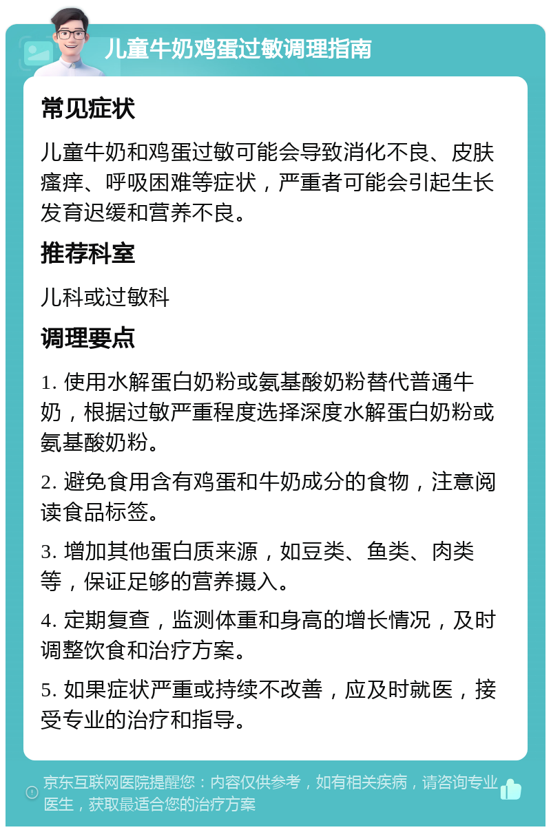 儿童牛奶鸡蛋过敏调理指南 常见症状 儿童牛奶和鸡蛋过敏可能会导致消化不良、皮肤瘙痒、呼吸困难等症状，严重者可能会引起生长发育迟缓和营养不良。 推荐科室 儿科或过敏科 调理要点 1. 使用水解蛋白奶粉或氨基酸奶粉替代普通牛奶，根据过敏严重程度选择深度水解蛋白奶粉或氨基酸奶粉。 2. 避免食用含有鸡蛋和牛奶成分的食物，注意阅读食品标签。 3. 增加其他蛋白质来源，如豆类、鱼类、肉类等，保证足够的营养摄入。 4. 定期复查，监测体重和身高的增长情况，及时调整饮食和治疗方案。 5. 如果症状严重或持续不改善，应及时就医，接受专业的治疗和指导。