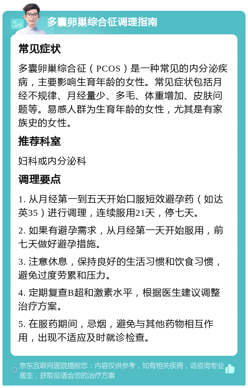 多囊卵巢综合征调理指南 常见症状 多囊卵巢综合征（PCOS）是一种常见的内分泌疾病，主要影响生育年龄的女性。常见症状包括月经不规律、月经量少、多毛、体重增加、皮肤问题等。易感人群为生育年龄的女性，尤其是有家族史的女性。 推荐科室 妇科或内分泌科 调理要点 1. 从月经第一到五天开始口服短效避孕药（如达英35）进行调理，连续服用21天，停七天。 2. 如果有避孕需求，从月经第一天开始服用，前七天做好避孕措施。 3. 注意休息，保持良好的生活习惯和饮食习惯，避免过度劳累和压力。 4. 定期复查B超和激素水平，根据医生建议调整治疗方案。 5. 在服药期间，忌烟，避免与其他药物相互作用，出现不适应及时就诊检查。