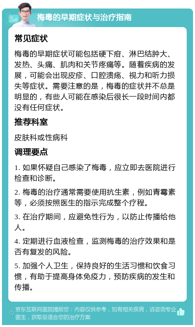 梅毒的早期症状与治疗指南 常见症状 梅毒的早期症状可能包括硬下疳、淋巴结肿大、发热、头痛、肌肉和关节疼痛等。随着疾病的发展，可能会出现皮疹、口腔溃疡、视力和听力损失等症状。需要注意的是，梅毒的症状并不总是明显的，有些人可能在感染后很长一段时间内都没有任何症状。 推荐科室 皮肤科或性病科 调理要点 1. 如果怀疑自己感染了梅毒，应立即去医院进行检查和诊断。 2. 梅毒的治疗通常需要使用抗生素，例如青霉素等，必须按照医生的指示完成整个疗程。 3. 在治疗期间，应避免性行为，以防止传播给他人。 4. 定期进行血液检查，监测梅毒的治疗效果和是否有复发的风险。 5. 加强个人卫生，保持良好的生活习惯和饮食习惯，有助于提高身体免疫力，预防疾病的发生和传播。