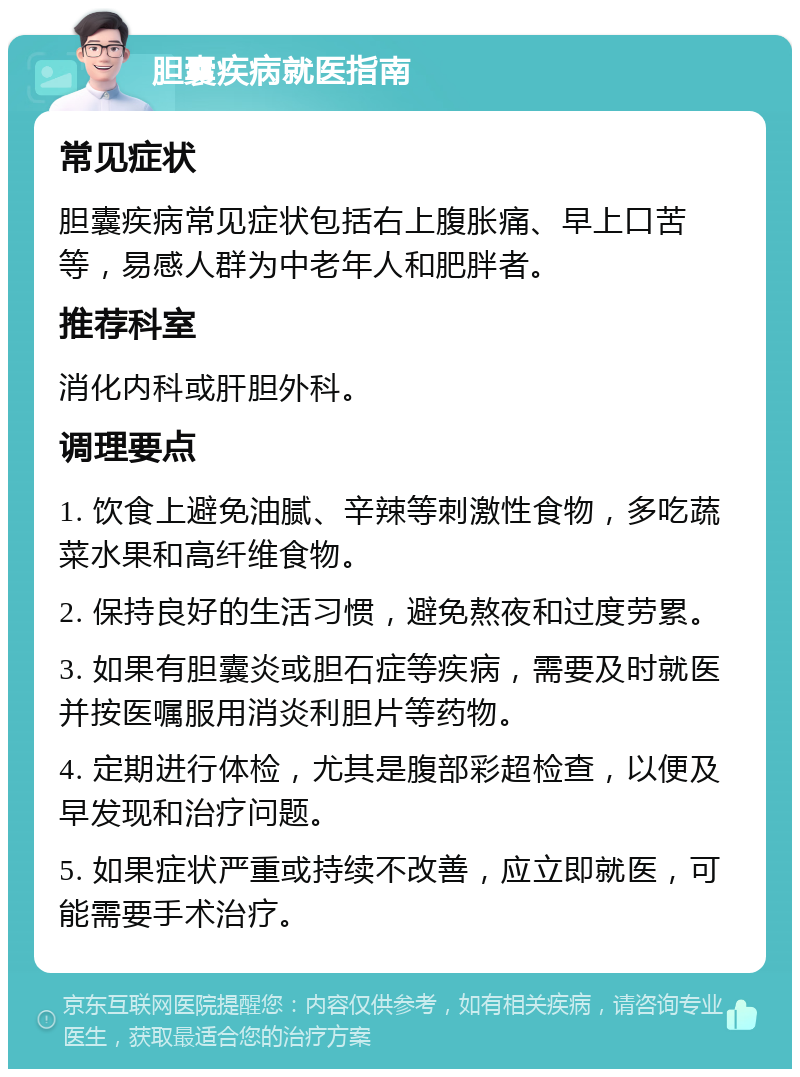 胆囊疾病就医指南 常见症状 胆囊疾病常见症状包括右上腹胀痛、早上口苦等，易感人群为中老年人和肥胖者。 推荐科室 消化内科或肝胆外科。 调理要点 1. 饮食上避免油腻、辛辣等刺激性食物，多吃蔬菜水果和高纤维食物。 2. 保持良好的生活习惯，避免熬夜和过度劳累。 3. 如果有胆囊炎或胆石症等疾病，需要及时就医并按医嘱服用消炎利胆片等药物。 4. 定期进行体检，尤其是腹部彩超检查，以便及早发现和治疗问题。 5. 如果症状严重或持续不改善，应立即就医，可能需要手术治疗。