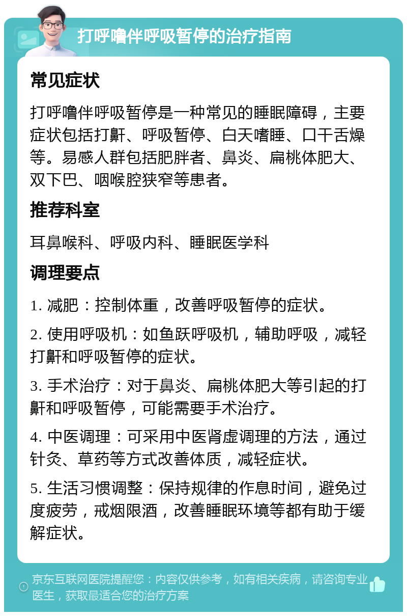 打呼噜伴呼吸暂停的治疗指南 常见症状 打呼噜伴呼吸暂停是一种常见的睡眠障碍，主要症状包括打鼾、呼吸暂停、白天嗜睡、口干舌燥等。易感人群包括肥胖者、鼻炎、扁桃体肥大、双下巴、咽喉腔狭窄等患者。 推荐科室 耳鼻喉科、呼吸内科、睡眠医学科 调理要点 1. 减肥：控制体重，改善呼吸暂停的症状。 2. 使用呼吸机：如鱼跃呼吸机，辅助呼吸，减轻打鼾和呼吸暂停的症状。 3. 手术治疗：对于鼻炎、扁桃体肥大等引起的打鼾和呼吸暂停，可能需要手术治疗。 4. 中医调理：可采用中医肾虚调理的方法，通过针灸、草药等方式改善体质，减轻症状。 5. 生活习惯调整：保持规律的作息时间，避免过度疲劳，戒烟限酒，改善睡眠环境等都有助于缓解症状。