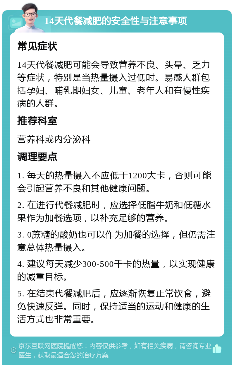 14天代餐减肥的安全性与注意事项 常见症状 14天代餐减肥可能会导致营养不良、头晕、乏力等症状，特别是当热量摄入过低时。易感人群包括孕妇、哺乳期妇女、儿童、老年人和有慢性疾病的人群。 推荐科室 营养科或内分泌科 调理要点 1. 每天的热量摄入不应低于1200大卡，否则可能会引起营养不良和其他健康问题。 2. 在进行代餐减肥时，应选择低脂牛奶和低糖水果作为加餐选项，以补充足够的营养。 3. 0蔗糖的酸奶也可以作为加餐的选择，但仍需注意总体热量摄入。 4. 建议每天减少300-500千卡的热量，以实现健康的减重目标。 5. 在结束代餐减肥后，应逐渐恢复正常饮食，避免快速反弹。同时，保持适当的运动和健康的生活方式也非常重要。