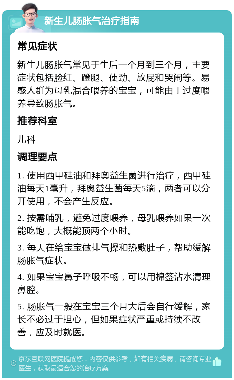 新生儿肠胀气治疗指南 常见症状 新生儿肠胀气常见于生后一个月到三个月，主要症状包括脸红、蹬腿、使劲、放屁和哭闹等。易感人群为母乳混合喂养的宝宝，可能由于过度喂养导致肠胀气。 推荐科室 儿科 调理要点 1. 使用西甲硅油和拜奥益生菌进行治疗，西甲硅油每天1毫升，拜奥益生菌每天5滴，两者可以分开使用，不会产生反应。 2. 按需哺乳，避免过度喂养，母乳喂养如果一次能吃饱，大概能顶两个小时。 3. 每天在给宝宝做排气操和热敷肚子，帮助缓解肠胀气症状。 4. 如果宝宝鼻子呼吸不畅，可以用棉签沾水清理鼻腔。 5. 肠胀气一般在宝宝三个月大后会自行缓解，家长不必过于担心，但如果症状严重或持续不改善，应及时就医。