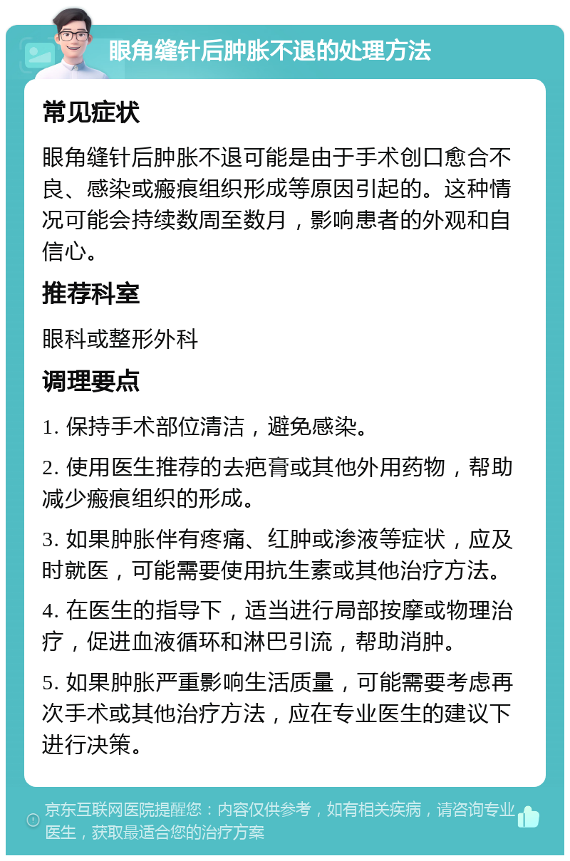 眼角缝针后肿胀不退的处理方法 常见症状 眼角缝针后肿胀不退可能是由于手术创口愈合不良、感染或瘢痕组织形成等原因引起的。这种情况可能会持续数周至数月，影响患者的外观和自信心。 推荐科室 眼科或整形外科 调理要点 1. 保持手术部位清洁，避免感染。 2. 使用医生推荐的去疤膏或其他外用药物，帮助减少瘢痕组织的形成。 3. 如果肿胀伴有疼痛、红肿或渗液等症状，应及时就医，可能需要使用抗生素或其他治疗方法。 4. 在医生的指导下，适当进行局部按摩或物理治疗，促进血液循环和淋巴引流，帮助消肿。 5. 如果肿胀严重影响生活质量，可能需要考虑再次手术或其他治疗方法，应在专业医生的建议下进行决策。