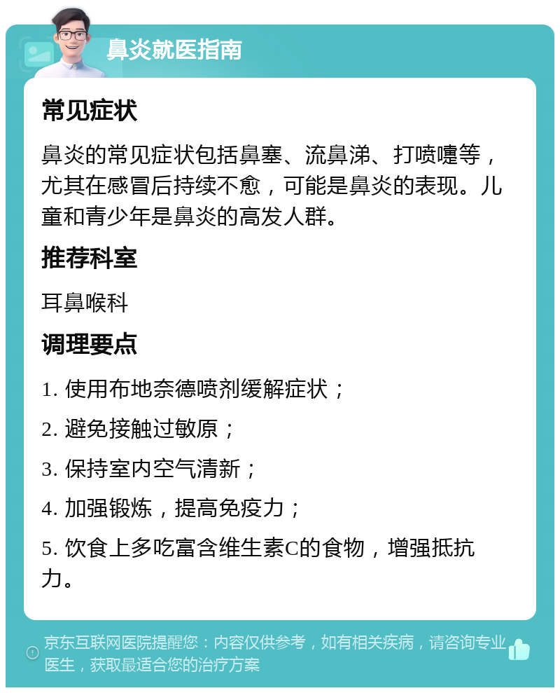 鼻炎就医指南 常见症状 鼻炎的常见症状包括鼻塞、流鼻涕、打喷嚏等，尤其在感冒后持续不愈，可能是鼻炎的表现。儿童和青少年是鼻炎的高发人群。 推荐科室 耳鼻喉科 调理要点 1. 使用布地奈德喷剂缓解症状； 2. 避免接触过敏原； 3. 保持室内空气清新； 4. 加强锻炼，提高免疫力； 5. 饮食上多吃富含维生素C的食物，增强抵抗力。