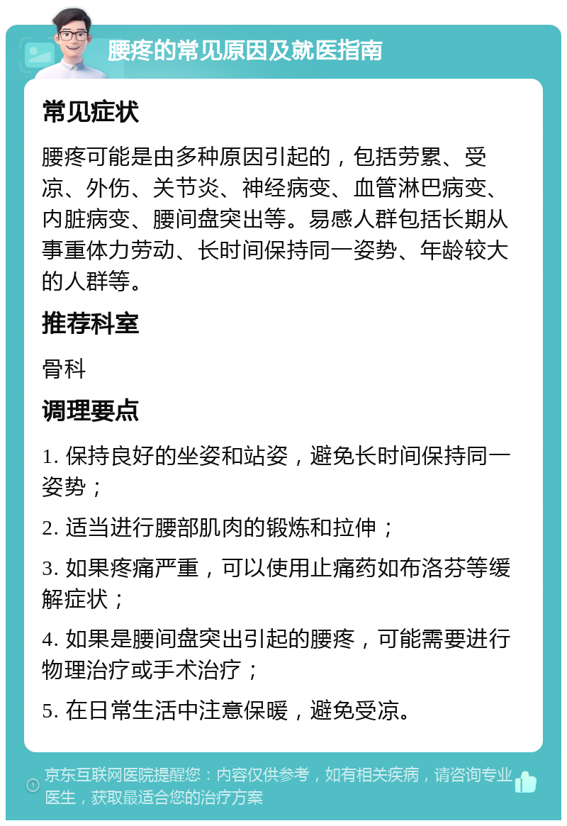 腰疼的常见原因及就医指南 常见症状 腰疼可能是由多种原因引起的，包括劳累、受凉、外伤、关节炎、神经病变、血管淋巴病变、内脏病变、腰间盘突出等。易感人群包括长期从事重体力劳动、长时间保持同一姿势、年龄较大的人群等。 推荐科室 骨科 调理要点 1. 保持良好的坐姿和站姿，避免长时间保持同一姿势； 2. 适当进行腰部肌肉的锻炼和拉伸； 3. 如果疼痛严重，可以使用止痛药如布洛芬等缓解症状； 4. 如果是腰间盘突出引起的腰疼，可能需要进行物理治疗或手术治疗； 5. 在日常生活中注意保暖，避免受凉。