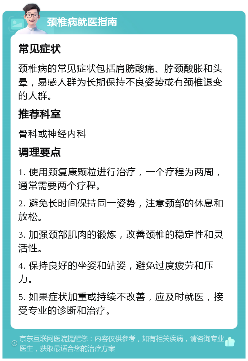 颈椎病就医指南 常见症状 颈椎病的常见症状包括肩膀酸痛、脖颈酸胀和头晕，易感人群为长期保持不良姿势或有颈椎退变的人群。 推荐科室 骨科或神经内科 调理要点 1. 使用颈复康颗粒进行治疗，一个疗程为两周，通常需要两个疗程。 2. 避免长时间保持同一姿势，注意颈部的休息和放松。 3. 加强颈部肌肉的锻炼，改善颈椎的稳定性和灵活性。 4. 保持良好的坐姿和站姿，避免过度疲劳和压力。 5. 如果症状加重或持续不改善，应及时就医，接受专业的诊断和治疗。