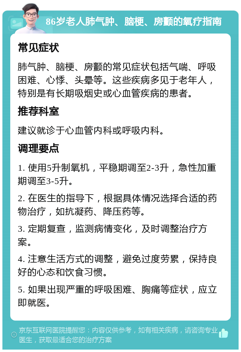 86岁老人肺气肿、脑梗、房颤的氧疗指南 常见症状 肺气肿、脑梗、房颤的常见症状包括气喘、呼吸困难、心悸、头晕等。这些疾病多见于老年人，特别是有长期吸烟史或心血管疾病的患者。 推荐科室 建议就诊于心血管内科或呼吸内科。 调理要点 1. 使用5升制氧机，平稳期调至2-3升，急性加重期调至3-5升。 2. 在医生的指导下，根据具体情况选择合适的药物治疗，如抗凝药、降压药等。 3. 定期复查，监测病情变化，及时调整治疗方案。 4. 注意生活方式的调整，避免过度劳累，保持良好的心态和饮食习惯。 5. 如果出现严重的呼吸困难、胸痛等症状，应立即就医。