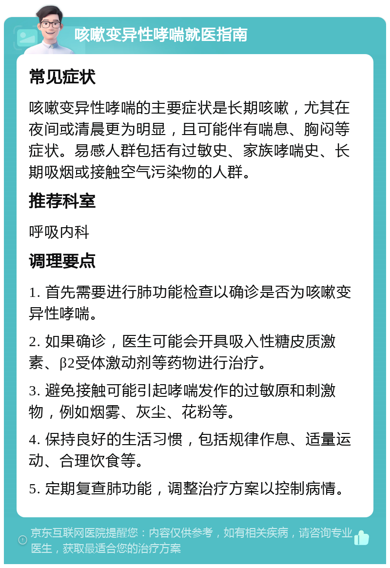 咳嗽变异性哮喘就医指南 常见症状 咳嗽变异性哮喘的主要症状是长期咳嗽，尤其在夜间或清晨更为明显，且可能伴有喘息、胸闷等症状。易感人群包括有过敏史、家族哮喘史、长期吸烟或接触空气污染物的人群。 推荐科室 呼吸内科 调理要点 1. 首先需要进行肺功能检查以确诊是否为咳嗽变异性哮喘。 2. 如果确诊，医生可能会开具吸入性糖皮质激素、β2受体激动剂等药物进行治疗。 3. 避免接触可能引起哮喘发作的过敏原和刺激物，例如烟雾、灰尘、花粉等。 4. 保持良好的生活习惯，包括规律作息、适量运动、合理饮食等。 5. 定期复查肺功能，调整治疗方案以控制病情。