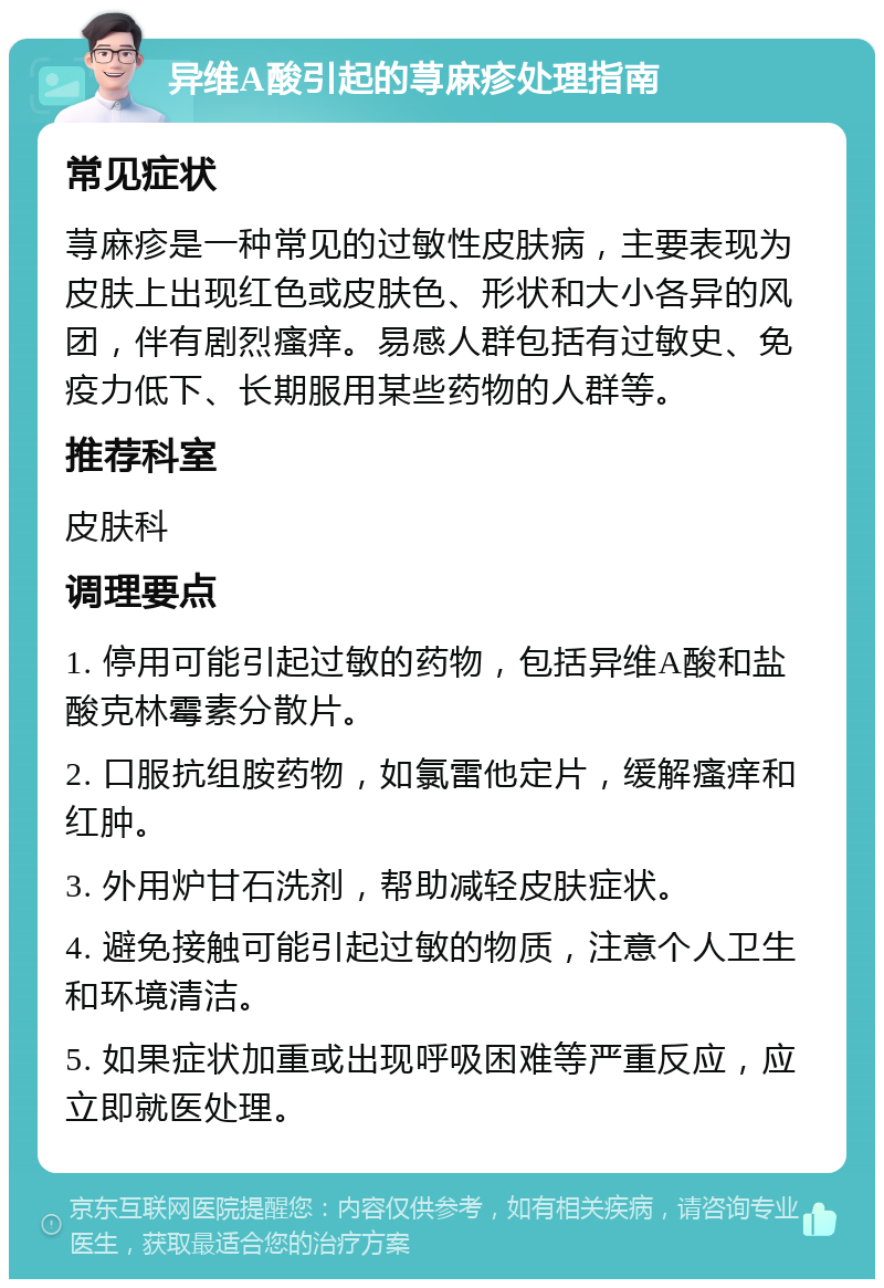 异维A酸引起的荨麻疹处理指南 常见症状 荨麻疹是一种常见的过敏性皮肤病，主要表现为皮肤上出现红色或皮肤色、形状和大小各异的风团，伴有剧烈瘙痒。易感人群包括有过敏史、免疫力低下、长期服用某些药物的人群等。 推荐科室 皮肤科 调理要点 1. 停用可能引起过敏的药物，包括异维A酸和盐酸克林霉素分散片。 2. 口服抗组胺药物，如氯雷他定片，缓解瘙痒和红肿。 3. 外用炉甘石洗剂，帮助减轻皮肤症状。 4. 避免接触可能引起过敏的物质，注意个人卫生和环境清洁。 5. 如果症状加重或出现呼吸困难等严重反应，应立即就医处理。