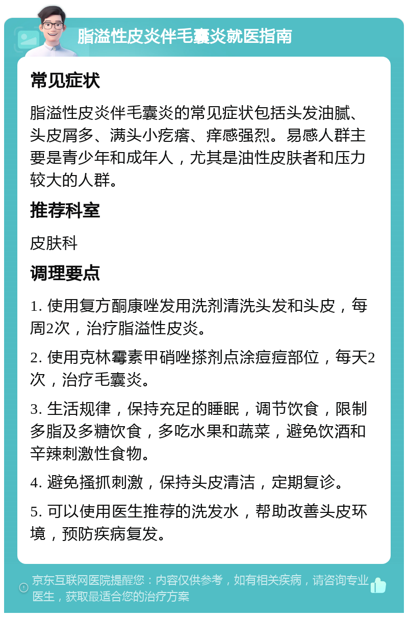 脂溢性皮炎伴毛囊炎就医指南 常见症状 脂溢性皮炎伴毛囊炎的常见症状包括头发油腻、头皮屑多、满头小疙瘩、痒感强烈。易感人群主要是青少年和成年人，尤其是油性皮肤者和压力较大的人群。 推荐科室 皮肤科 调理要点 1. 使用复方酮康唑发用洗剂清洗头发和头皮，每周2次，治疗脂溢性皮炎。 2. 使用克林霉素甲硝唑搽剂点涂痘痘部位，每天2次，治疗毛囊炎。 3. 生活规律，保持充足的睡眠，调节饮食，限制多脂及多糖饮食，多吃水果和蔬菜，避免饮酒和辛辣刺激性食物。 4. 避免搔抓刺激，保持头皮清洁，定期复诊。 5. 可以使用医生推荐的洗发水，帮助改善头皮环境，预防疾病复发。